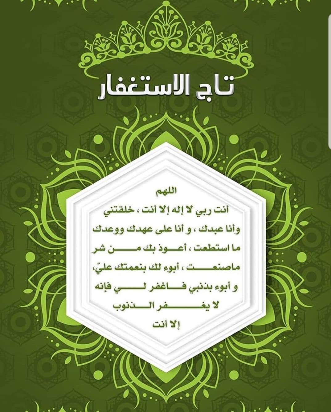 تاج الاستغفار “اللَّهُمَّ أَنْتَ رَبِّي لَا إِلَهَ إِلَّا أَنْتَ خَلَقْتَنِي وَأَنَا عَبْدُكَ وَأَنَا عَلَى عَهْدِكَ وَوَعْدِكَ مَا اسْتَطَعْتُ أَعُوذُ بِكَ مِنْ شَرِّ مَا صَنَعْتُ أَبُوءُ لَكَ بِنِعْمَتِكَ عَلَيَّ وَأَبُوءُ لَكَ بِذَنْبِي فَاغْفِرْ لِي فَإِنَّهُ لَا يَغْفِرُ الذُّنُوبَ إِلَّا أَنْتَ”
